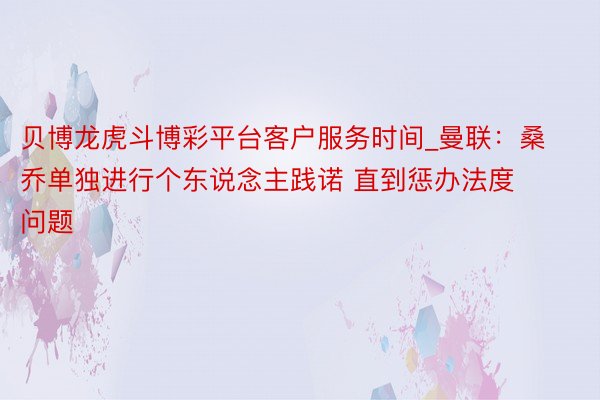 贝博龙虎斗博彩平台客户服务时间_曼联：桑乔单独进行个东说念主践诺 直到惩办法度问题