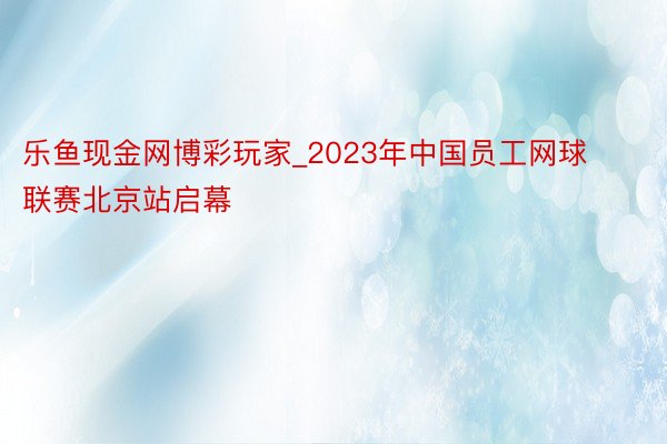 乐鱼现金网博彩玩家_2023年中国员工网球联赛北京站启幕