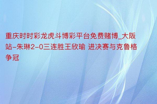 重庆时时彩龙虎斗博彩平台免费赌博_大阪站-朱琳2-0三连胜王欣瑜 进决赛与克鲁格争冠