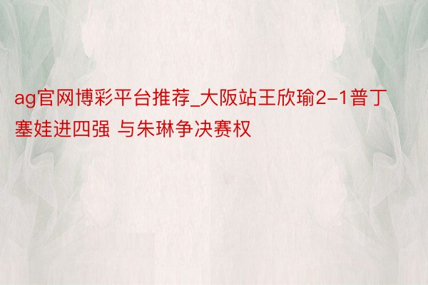 ag官网博彩平台推荐_大阪站王欣瑜2-1普丁塞娃进四强 与朱琳争决赛权