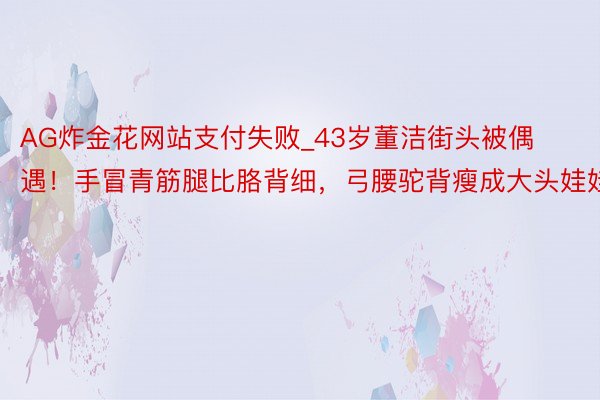 AG炸金花网站支付失败_43岁董洁街头被偶遇！手冒青筋腿比胳背细，弓腰驼背瘦成大头娃娃