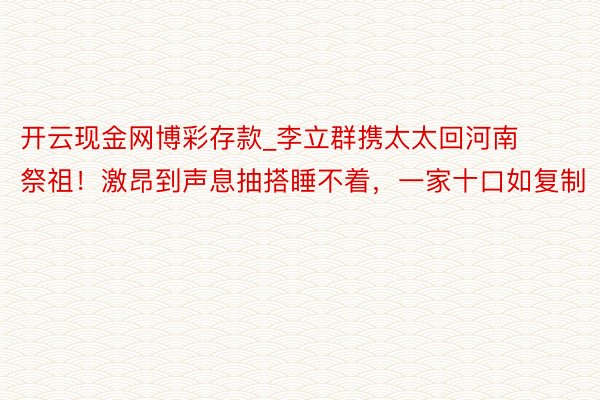 开云现金网博彩存款_李立群携太太回河南祭祖！激昂到声息抽搭睡不着，一家十口如复制