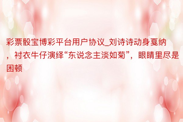 彩票骰宝博彩平台用户协议_刘诗诗动身戛纳，衬衣牛仔演绎“东说念主淡如菊”，眼睛里尽是困顿