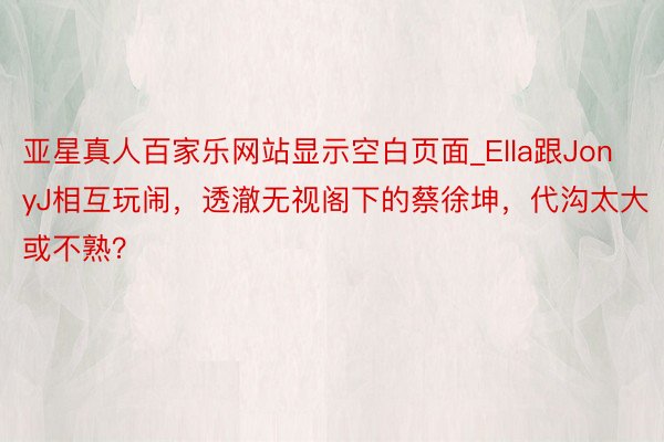 亚星真人百家乐网站显示空白页面_Ella跟JonyJ相互玩闹，透澈无视阁下的蔡徐坤，代沟太大或不熟？