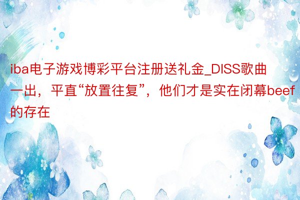 iba电子游戏博彩平台注册送礼金_DISS歌曲一出，平直“放置往复”，他们才是实在闭幕beef的存在