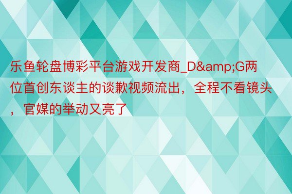 乐鱼轮盘博彩平台游戏开发商_D&G两位首创东谈主的谈歉视频流出，全程不看镜头，官媒的举动又亮了