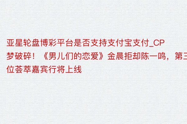 亚星轮盘博彩平台是否支持支付宝支付_CP梦破碎！《男儿们的恋爱》金晨拒却陈一鸣，第三位荟萃嘉宾行将上线