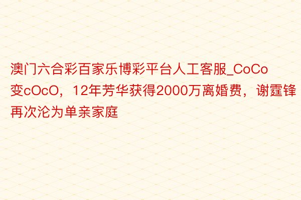 澳门六合彩百家乐博彩平台人工客服_CoCo变cOcO，12年芳华获得2000万离婚费，谢霆锋再次沦为单亲家庭
