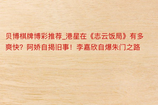 贝博棋牌博彩推荐_港星在《志云饭局》有多爽快？阿娇自揭旧事！李嘉欣自爆朱门之路