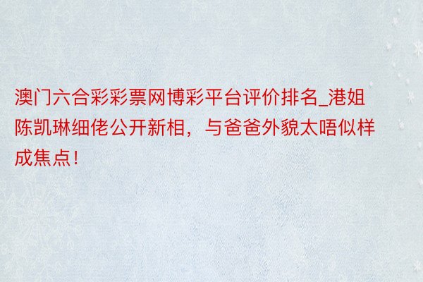 澳门六合彩彩票网博彩平台评价排名_港姐陈凯琳细佬公开新相，与爸爸外貌太唔似样成焦点！