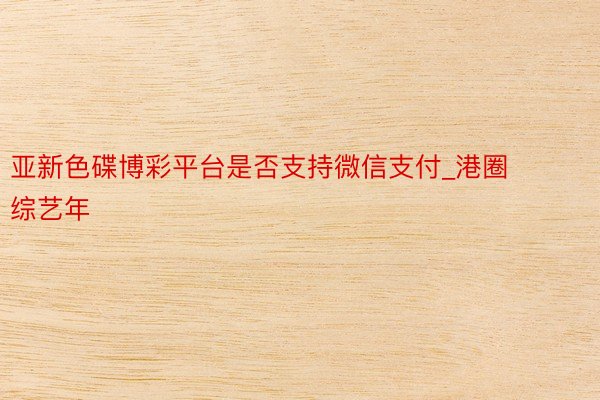亚新色碟博彩平台是否支持微信支付_港圈综艺年