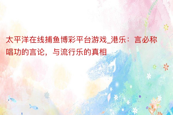 太平洋在线捕鱼博彩平台游戏_港乐：言必称唱功的言论，与流行乐的真相