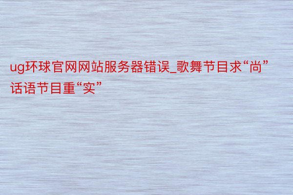 ug环球官网网站服务器错误_歌舞节目求“尚” 话语节目重“实”