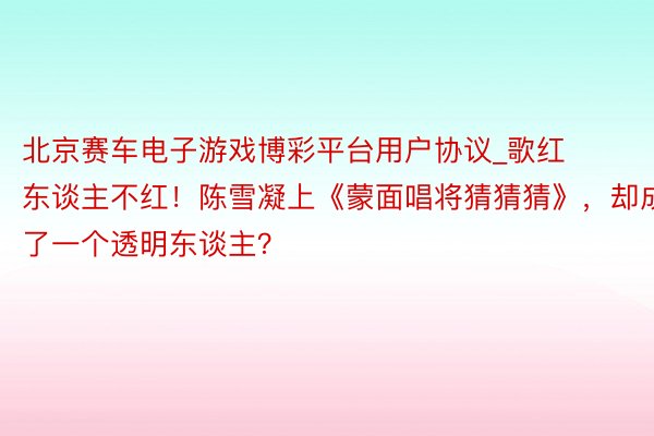 北京赛车电子游戏博彩平台用户协议_歌红东谈主不红！陈雪凝上《蒙面唱将猜猜猜》，却成了一个透明东谈主？