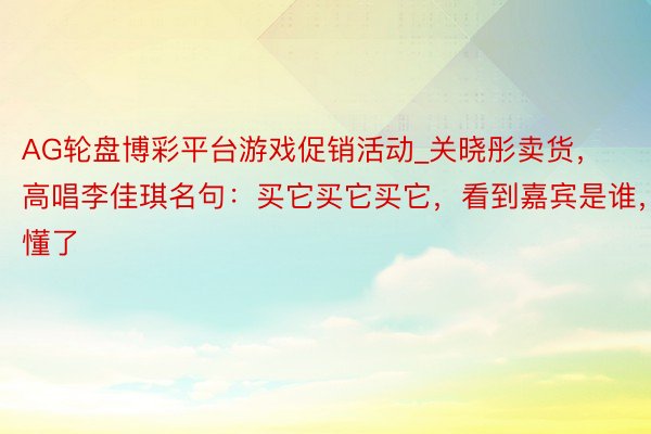 AG轮盘博彩平台游戏促销活动_关晓彤卖货，高唱李佳琪名句：买它买它买它，看到嘉宾是谁，懂了