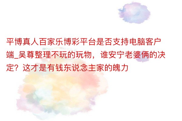 平博真人百家乐博彩平台是否支持电脑客户端_吴尊整理不玩的玩物，谁安宁老婆俩的决定？这才是有钱东说念主家的魄力