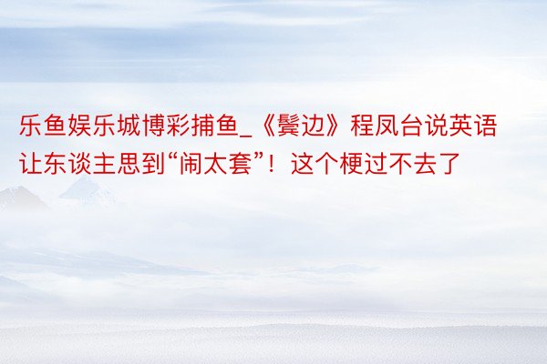 乐鱼娱乐城博彩捕鱼_《鬓边》程凤台说英语让东谈主思到“闹太套”！这个梗过不去了
