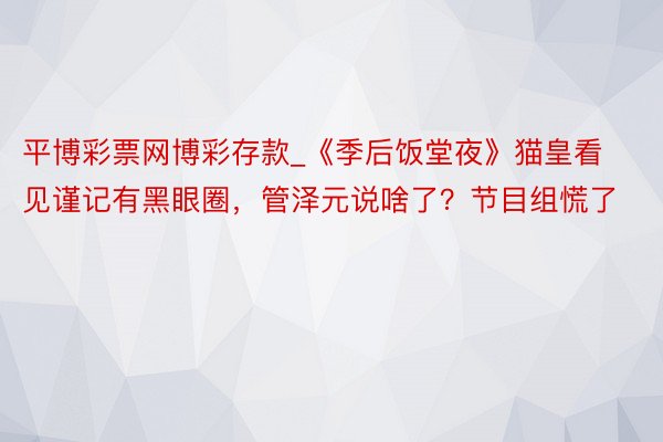 平博彩票网博彩存款_《季后饭堂夜》猫皇看见谨记有黑眼圈，管泽元说啥了？节目组慌了