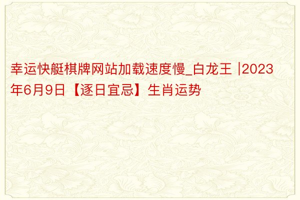 幸运快艇棋牌网站加载速度慢_白龙王 ∣2023年6月9日【逐日宜忌】生肖运势
