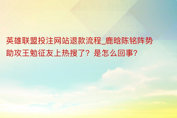 英雄联盟投注网站退款流程_鹿晗陈铭阵势助攻王勉征友上热搜了？是怎么回事？