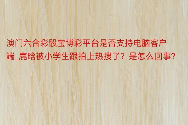 澳门六合彩骰宝博彩平台是否支持电脑客户端_鹿晗被小学生跟拍上热搜了？是怎么回事？