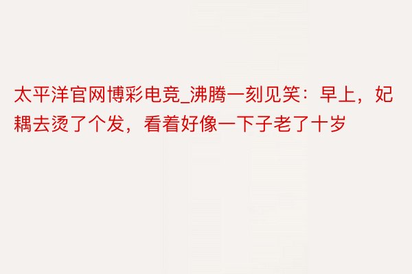 太平洋官网博彩电竞_沸腾一刻见笑：早上，妃耦去烫了个发，看着好像一下子老了十岁