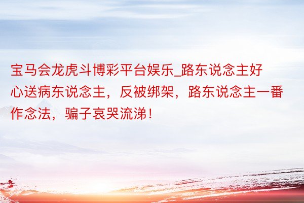 宝马会龙虎斗博彩平台娱乐_路东说念主好心送病东说念主，反被绑架，路东说念主一番作念法，骗子哀哭流涕！