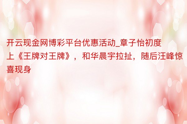 开云现金网博彩平台优惠活动_章子怡初度上《王牌对王牌》，和华晨宇拉扯，随后汪峰惊喜现身