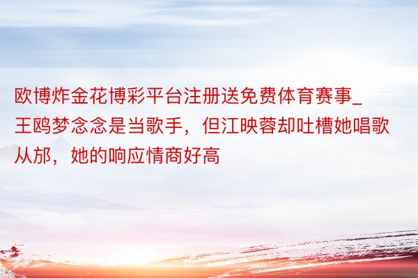 欧博炸金花博彩平台注册送免费体育赛事_王鸥梦念念是当歌手，但江映蓉却吐槽她唱歌从邡，她的响应情商好高