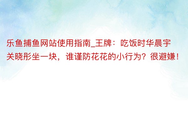 乐鱼捕鱼网站使用指南_王牌：吃饭时华晨宇关晓彤坐一块，谁谨防花花的小行为？很避嫌！