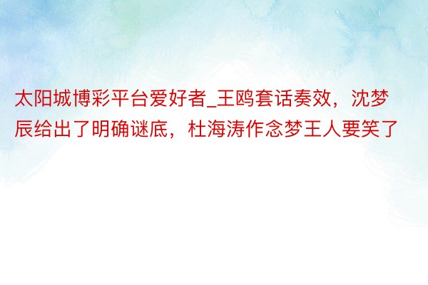 太阳城博彩平台爱好者_王鸥套话奏效，沈梦辰给出了明确谜底，杜海涛作念梦王人要笑了