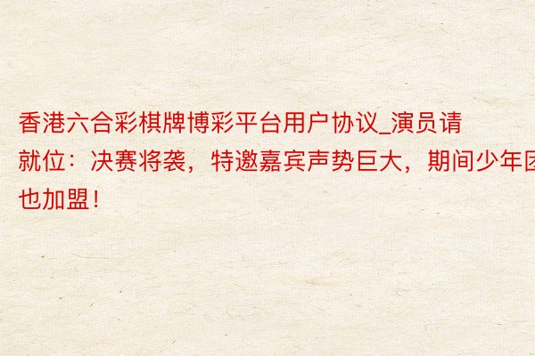 香港六合彩棋牌博彩平台用户协议_演员请就位：决赛将袭，特邀嘉宾声势巨大，期间少年团也加盟！