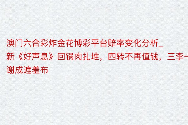 澳门六合彩炸金花博彩平台赔率变化分析_新《好声息》回锅肉扎堆，四转不再值钱，三李一谢成遮羞布