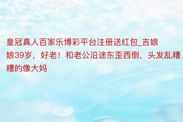 皇冠真人百家乐博彩平台注册送红包_吉娘娘39岁，好老！和老公沿途东歪西倒，头发乱糟糟的像大妈