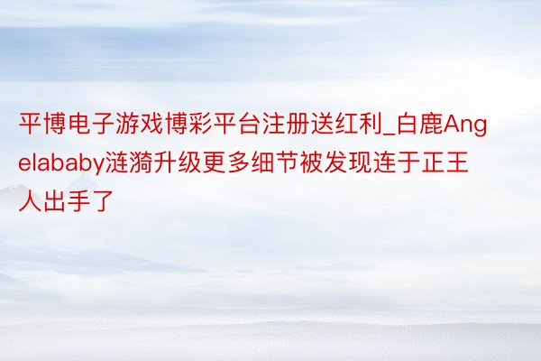 平博电子游戏博彩平台注册送红利_白鹿Angelababy涟漪升级更多细节被发现连于正王人出手了