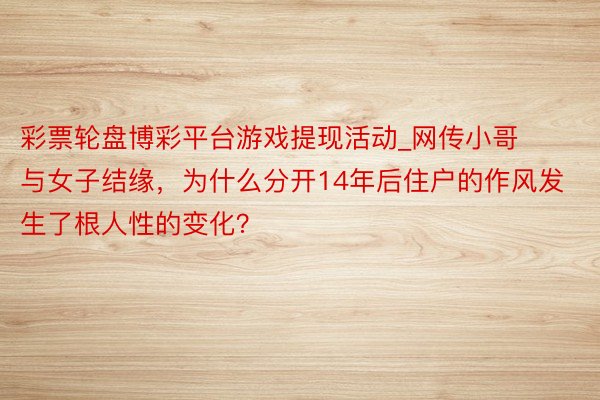 彩票轮盘博彩平台游戏提现活动_网传小哥与女子结缘，为什么分开14年后住户的作风发生了根人性的变化？
