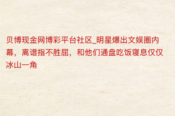贝博现金网博彩平台社区_明星爆出文娱圈内幕，离谱指不胜屈，和他们通盘吃饭寝息仅仅冰山一角