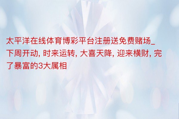 太平洋在线体育博彩平台注册送免费赌场_下周开动， 时来运转， 大喜天降， 迎来横财， 完了暴富的3大属相