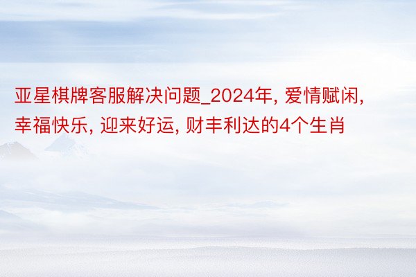 亚星棋牌客服解决问题_2024年， 爱情赋闲， 幸福快乐， 迎来好运， 财丰利达的4个生肖