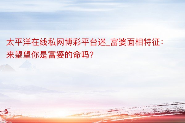 太平洋在线私网博彩平台迷_富婆面相特征：来望望你是富婆的命吗？