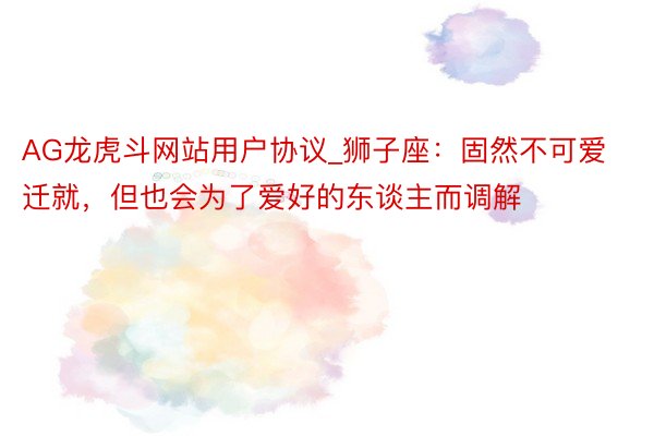 AG龙虎斗网站用户协议_狮子座：固然不可爱迁就，但也会为了爱好的东谈主而调解