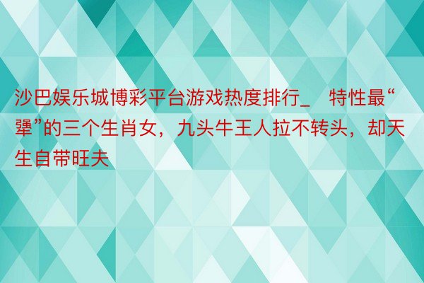 沙巴娱乐城博彩平台游戏热度排行_​特性最“犟”的三个生肖女，九头牛王人拉不转头，却天生自带旺夫