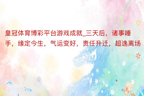 皇冠体育博彩平台游戏成就_三天后，诸事唾手，缘定今生，气运变好，责任升迁，超逸离场
