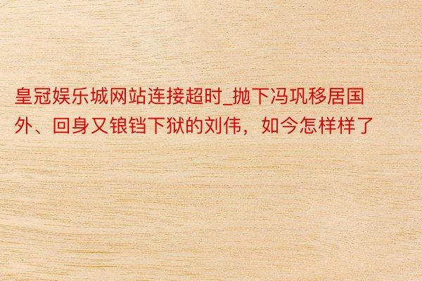 皇冠娱乐城网站连接超时_抛下冯巩移居国外、回身又锒铛下狱的刘伟，如今怎样样了