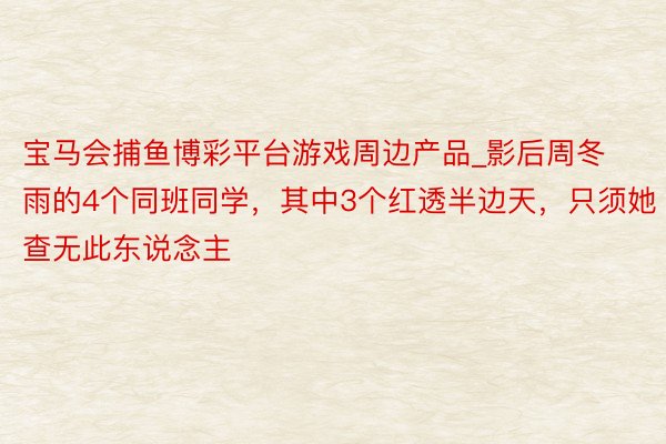 宝马会捕鱼博彩平台游戏周边产品_影后周冬雨的4个同班同学，其中3个红透半边天，只须她查无此东说念主