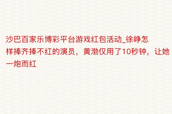 沙巴百家乐博彩平台游戏红包活动_徐峥怎样捧齐捧不红的演员，黄渤仅用了10秒钟，让她一炮而红
