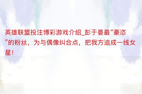 英雄联盟投注博彩游戏介绍_彭于晏最“豪恣”的粉丝，为与偶像纠合点，把我方追成一线女星！