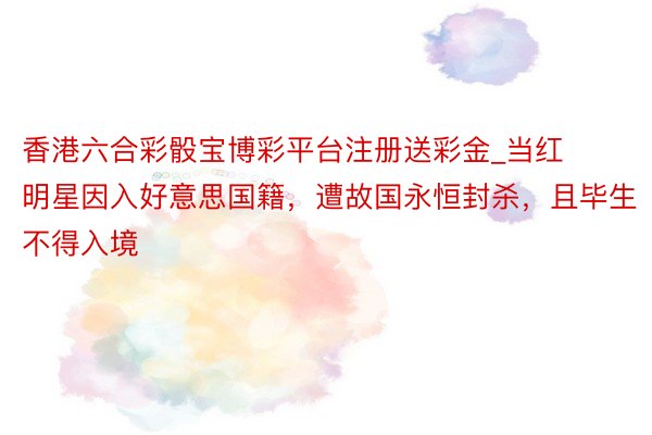 香港六合彩骰宝博彩平台注册送彩金_当红明星因入好意思国籍，遭故国永恒封杀，且毕生不得入境