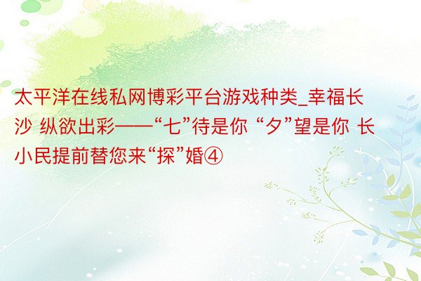 太平洋在线私网博彩平台游戏种类_幸福长沙 纵欲出彩——“七”待是你 “夕”望是你 长小民提前替您来“探”婚④