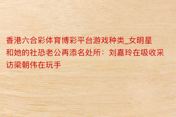 香港六合彩体育博彩平台游戏种类_女明星和她的社恐老公再添名处所：刘嘉玲在吸收采访梁朝伟在玩手
